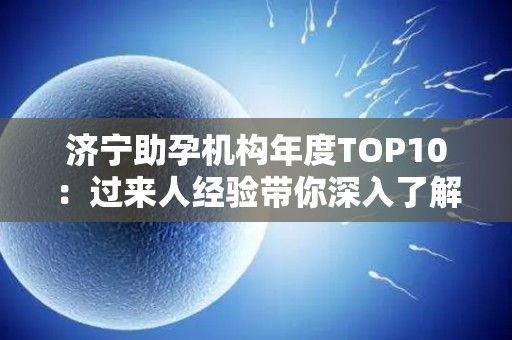 济宁助孕机构年度TOP10：过来人经验带你深入了解
