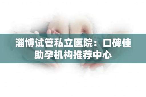 淄博试管私立医院：口碑佳助孕机构推荐中心