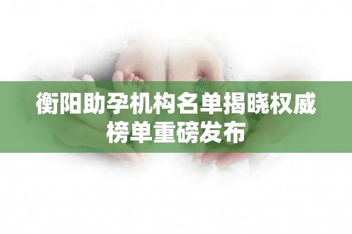 衡阳助孕机构名单揭晓权威榜单重磅发布