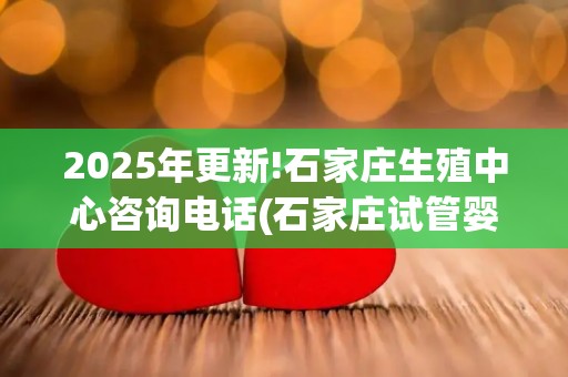 2025年更新!石家庄生殖中心咨询电话(石家庄试管婴儿费用贵不贵)？