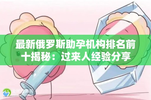 最新俄罗斯助孕机构排名前十揭秘：过来人经验分享