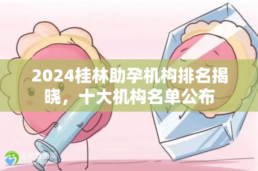 2024桂林助孕机构排名揭晓，十大机构名单公布