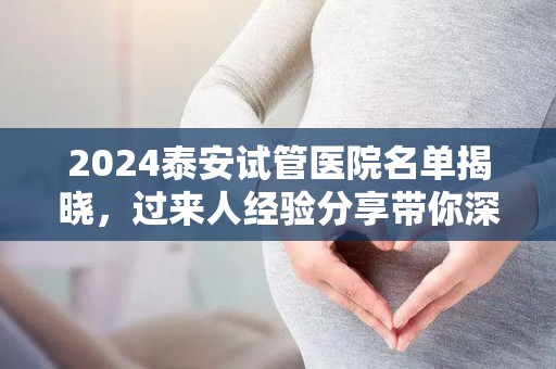 2024泰安试管医院名单揭晓，过来人经验分享带你深入了解