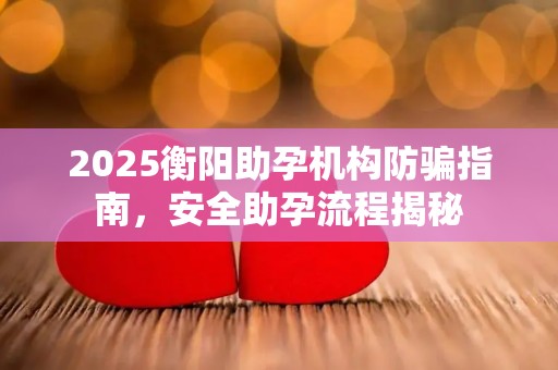 2025衡阳助孕机构防骗指南，安全助孕流程揭秘