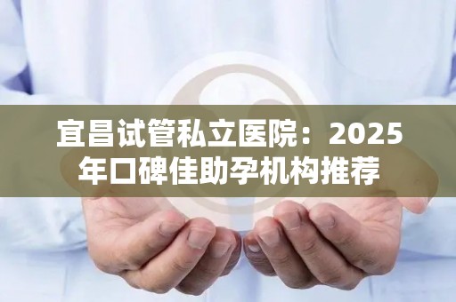 宜昌试管私立医院：2025年口碑佳助孕机构推荐