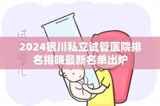 2024银川私立试管医院排名揭晓最新名单出炉