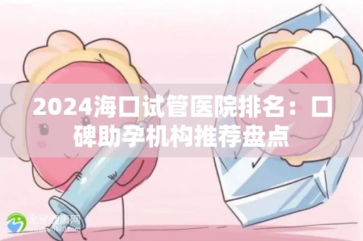 2024海口试管医院排名：口碑助孕机构推荐盘点