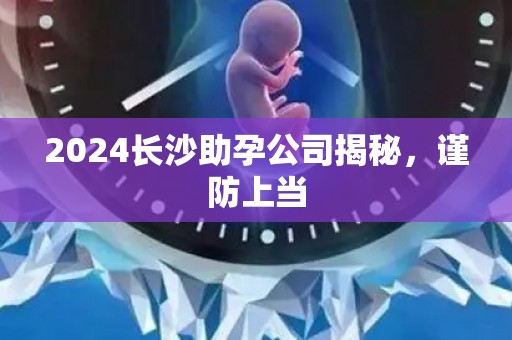 2024长沙助孕公司揭秘，谨防上当