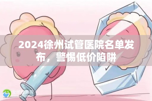 2024徐州试管医院名单发布，警惕低价陷阱