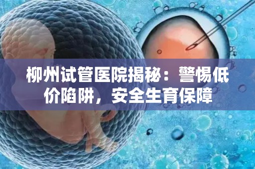 柳州试管医院揭秘：警惕低价陷阱，安全生育保障