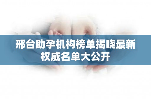 邢台助孕机构榜单揭晓最新权威名单大公开