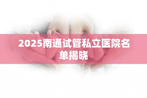 2025南通试管私立医院名单揭晓