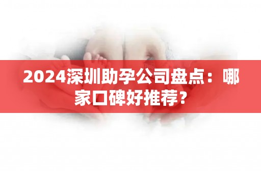 2024深圳助孕公司盘点：哪家口碑好推荐？