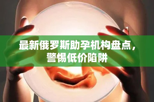 最新俄罗斯助孕机构盘点，警惕低价陷阱
