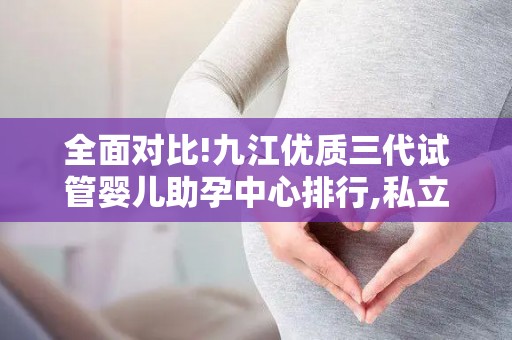 全面对比!九江优质三代试管婴儿助孕中心排行,私立公立优劣全剖析!