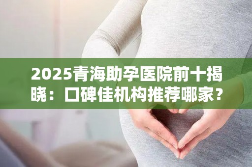 2025青海助孕医院前十揭晓：口碑佳机构推荐哪家？