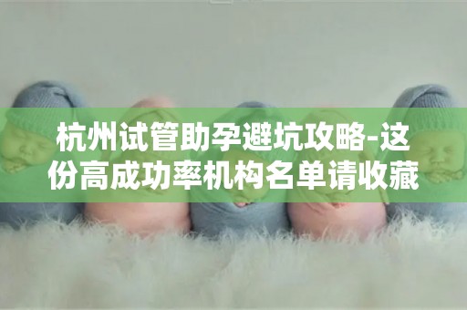 杭州试管助孕避坑攻略-这份高成功率机构名单请收藏!