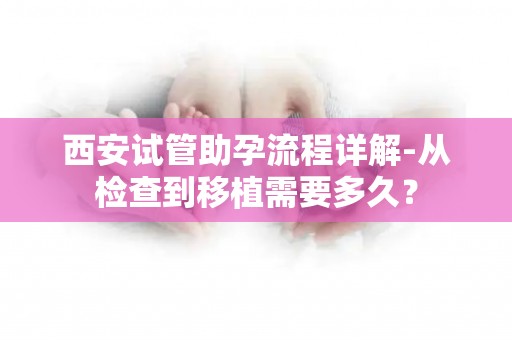 西安试管助孕流程详解-从检查到移植需要多久？