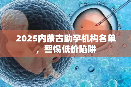 2025内蒙古助孕机构名单，警惕低价陷阱