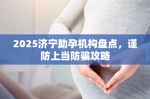 2025济宁助孕机构盘点，谨防上当防骗攻略