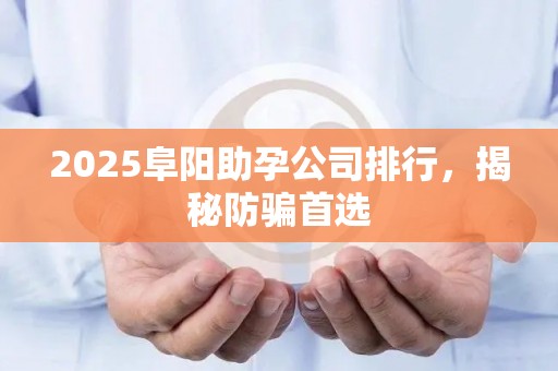 2025阜阳助孕公司排行，揭秘防骗首选