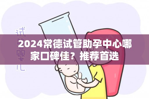 2024常德试管助孕中心哪家口碑佳？推荐首选