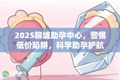 2025聊城助孕中心，警惕低价陷阱，科学助孕护航