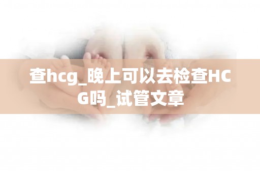 查hcg_晚上可以去检查HCG吗_试管文章