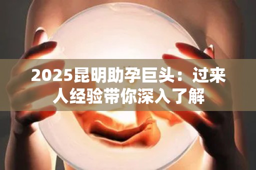 2025昆明助孕巨头：过来人经验带你深入了解