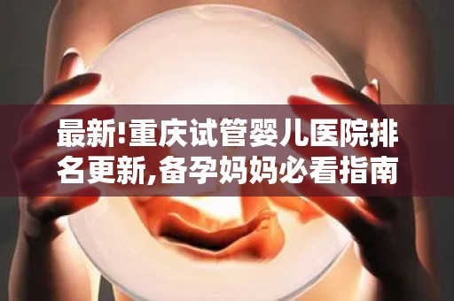 最新!重庆试管婴儿医院排名更新,备孕妈妈必看指南!助孕成功率全解析