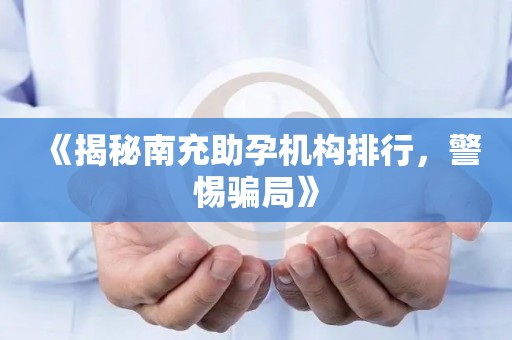 《揭秘南充助孕机构排行，警惕骗局》