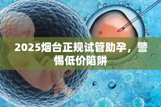 2025烟台正规试管助孕，警惕低价陷阱