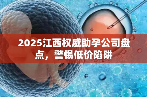 2025江西权威助孕公司盘点，警惕低价陷阱