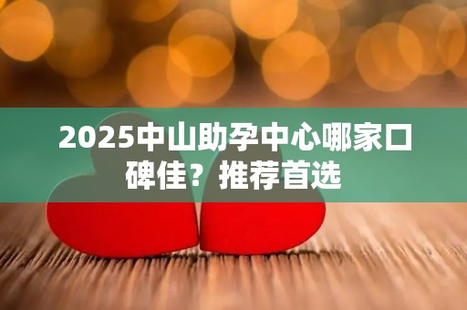 2025中山助孕中心哪家口碑佳？推荐首选