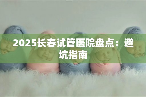 2025长春试管医院盘点：避坑指南
