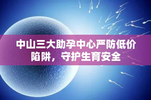 中山三大助孕中心严防低价陷阱，守护生育安全