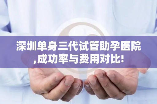 深圳单身三代试管助孕医院,成功率与费用对比!
