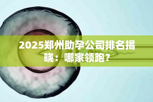 2025郑州助孕公司排名揭晓：哪家领跑？