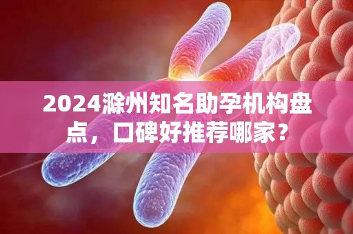 2024滁州知名助孕机构盘点，口碑好推荐哪家？