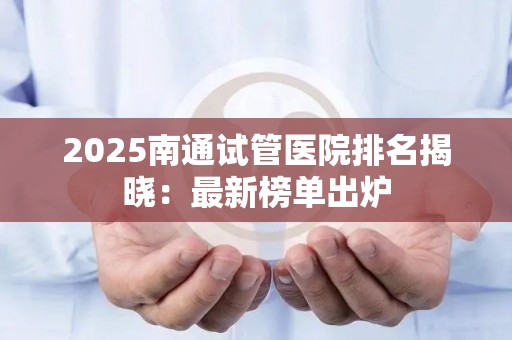 2025南通试管医院排名揭晓：最新榜单出炉
