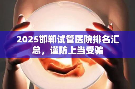 2025邯郸试管医院排名汇总，谨防上当受骗