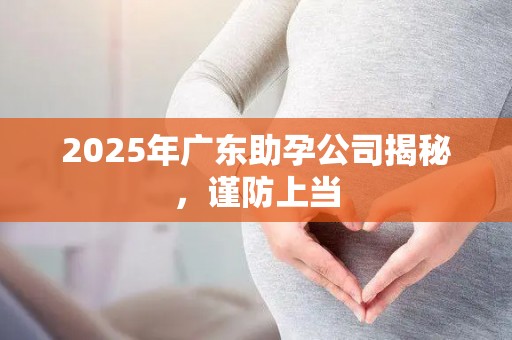 2025年广东助孕公司揭秘，谨防上当