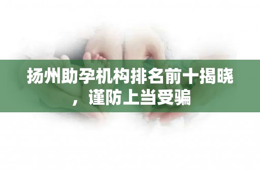扬州助孕机构排名前十揭晓，谨防上当受骗