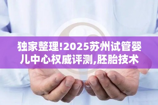 独家整理!2025苏州试管婴儿中心权威评测,胚胎技术哪家强一目了然