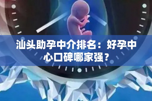 汕头助孕中介排名：好孕中心口碑哪家强？