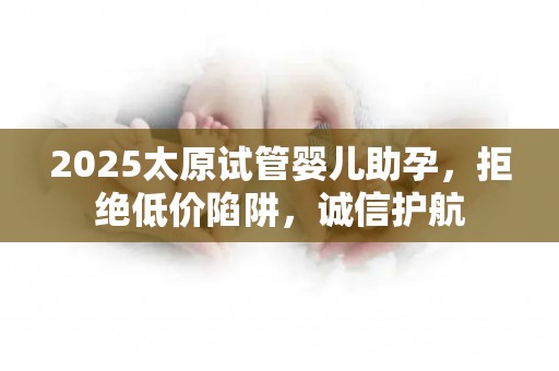 2025太原试管婴儿助孕，拒绝低价陷阱，诚信护航