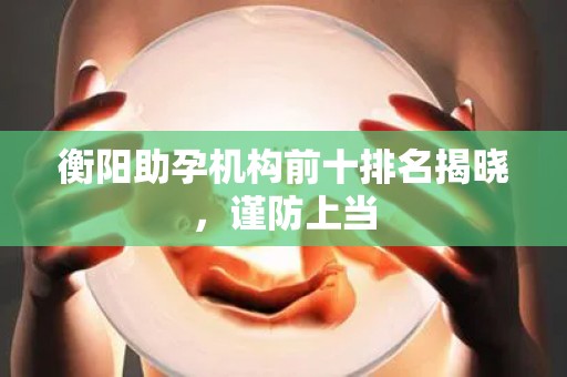 衡阳助孕机构前十排名揭晓，谨防上当