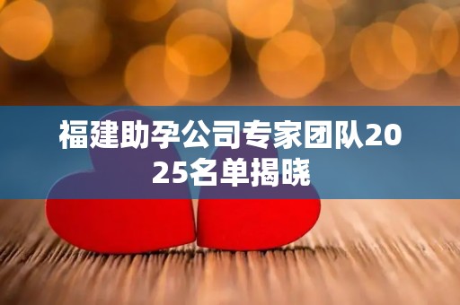 福建助孕公司专家团队2025名单揭晓