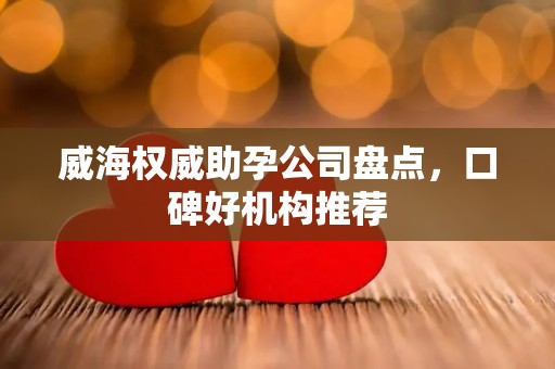 威海权威助孕公司盘点，口碑好机构推荐