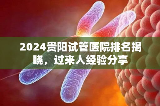 2024贵阳试管医院排名揭晓，过来人经验分享